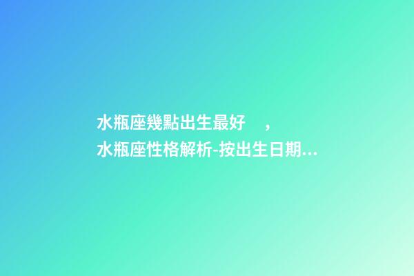 水瓶座幾點出生最好，水瓶座性格解析-按出生日期詳解